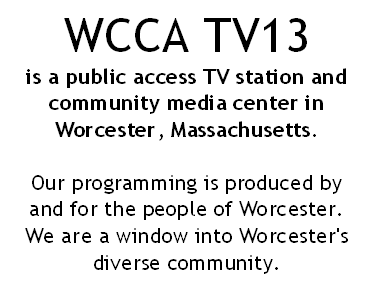 WCCA TV13 is a public access TV station and community media center in Worcester, Massachusetts. Our programming is produced by and for the people of Worcester. We are a window into Worcesters unique community.
